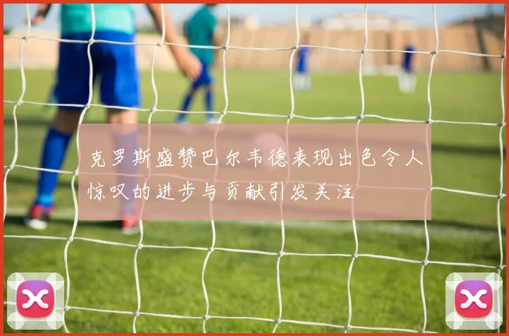 克罗斯盛赞巴尔韦德表现出色令人惊叹的进步与贡献引发关注