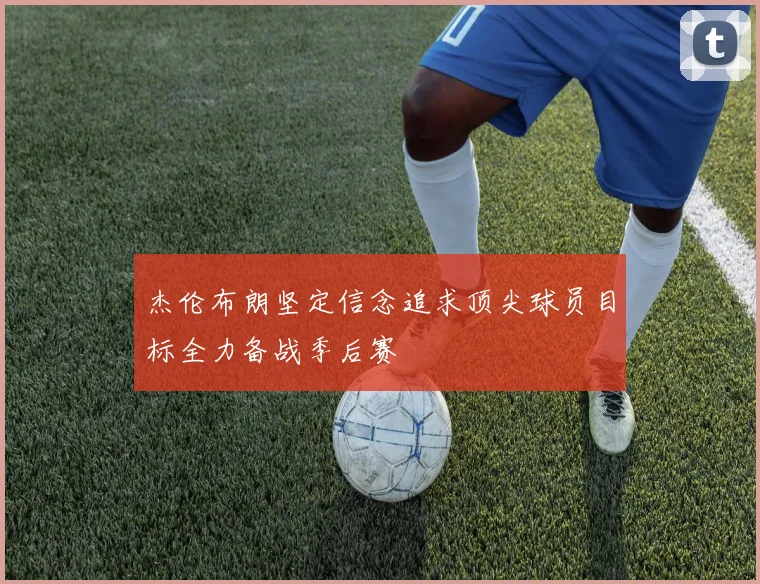 杰伦布朗坚定信念追求顶尖球员目标全力备战季后赛