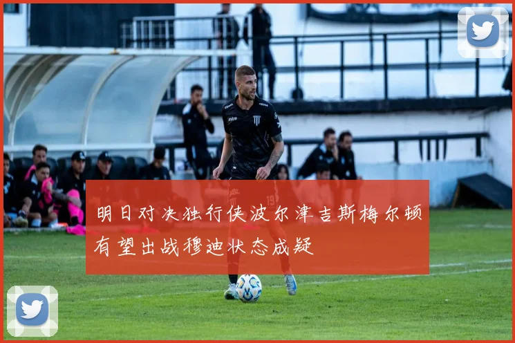 明日对决独行侠波尔津吉斯梅尔顿有望出战穆迪状态成疑