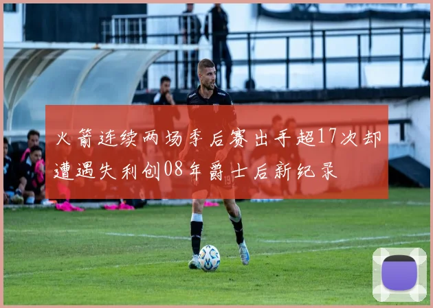 火箭连续两场季后赛出手超17次却遭遇失利创08年爵士后新纪录