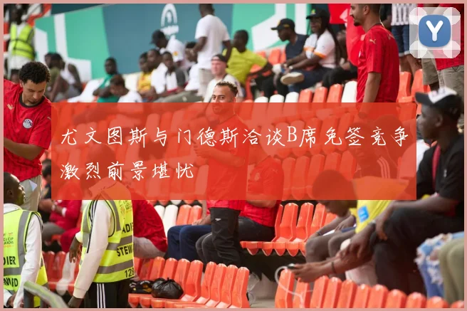 尤文图斯与门德斯洽谈B席免签竞争激烈前景堪忧