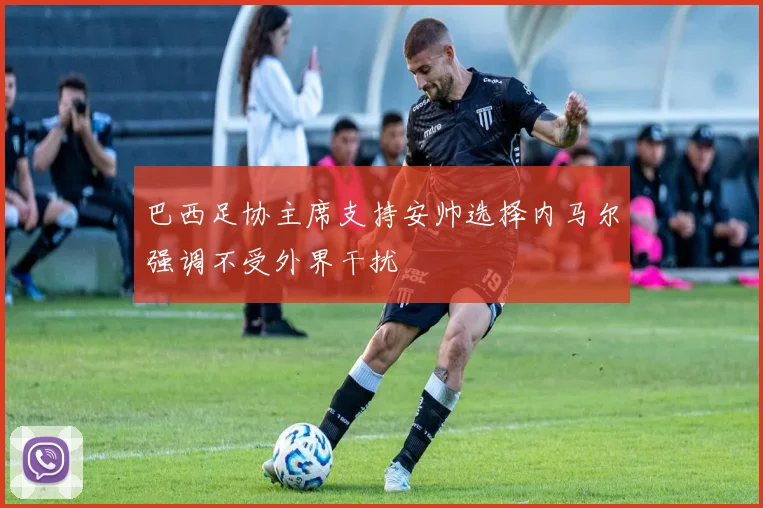 巴西足协主席支持安帅选择内马尔强调不受外界干扰