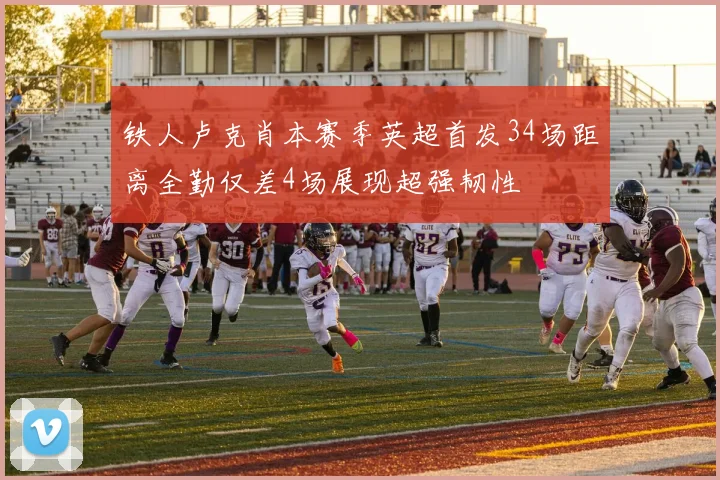 铁人卢克肖本赛季英超首发34场距离全勤仅差4场展现超强韧性