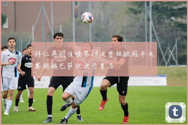 拜仁再创佳绩第14次晋级欧冠半决赛超越巴萨仅次于皇马