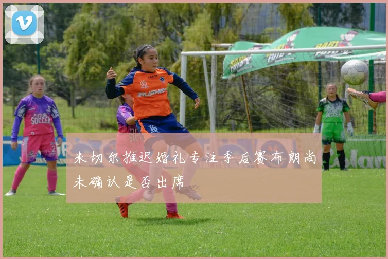 米切尔推迟婚礼专注季后赛布朗尚未确认是否出席
