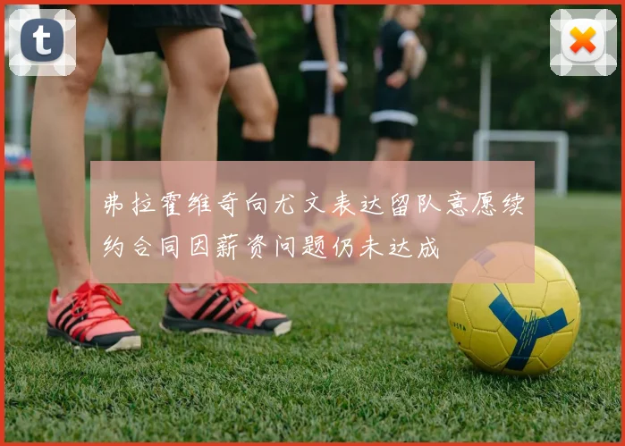 弗拉霍维奇向尤文表达留队意愿续约合同因薪资问题仍未达成
