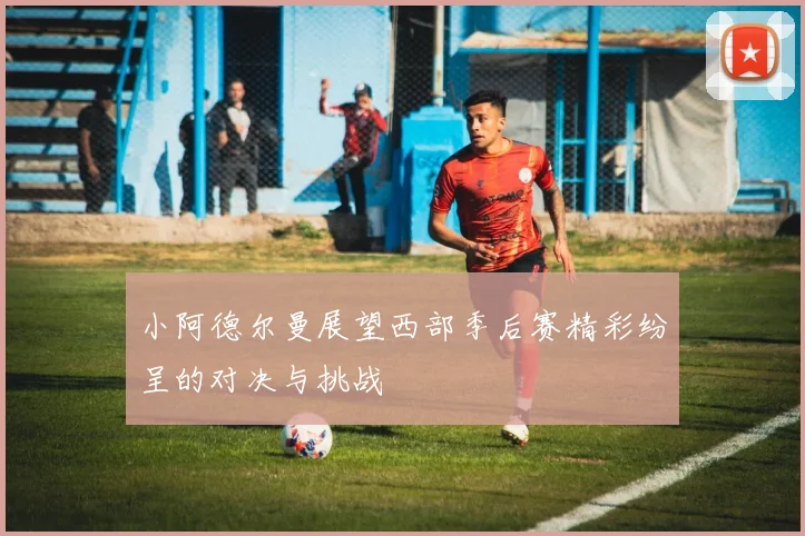 小阿德尔曼展望西部季后赛精彩纷呈的对决与挑战